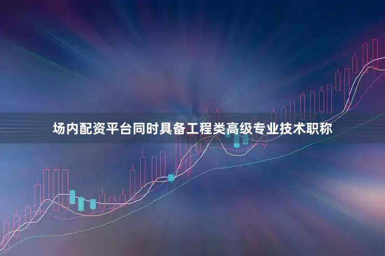 场内配资平台同时具备工程类高级专业技术职称