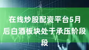 在线炒股配资平台5月后白酒板块处于承压阶段