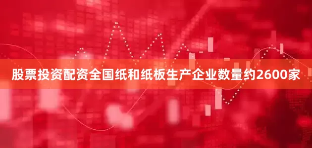 股票投资配资全国纸和纸板生产企业数量约2600家