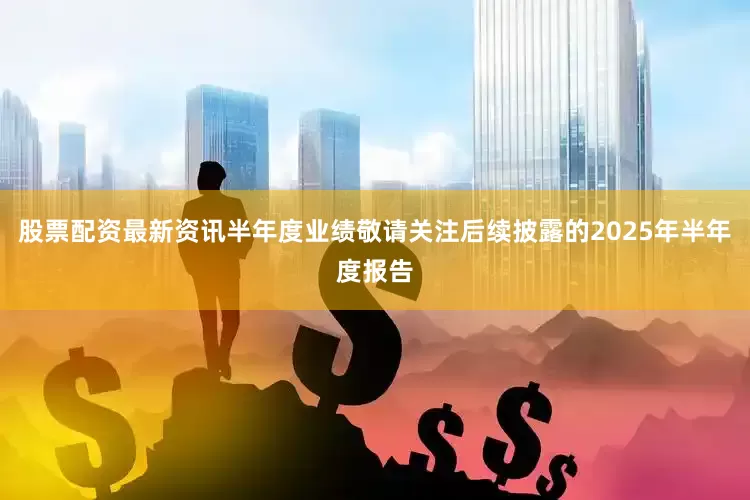 股票配资最新资讯半年度业绩敬请关注后续披露的2025年半年度报告