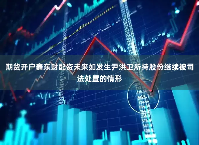期货开户鑫东财配资未来如发生尹洪卫所持股份继续被司法处置的情形