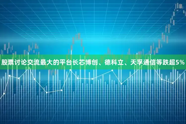 股票讨论交流最大的平台长芯博创、德科立、天孚通信等跌超5%