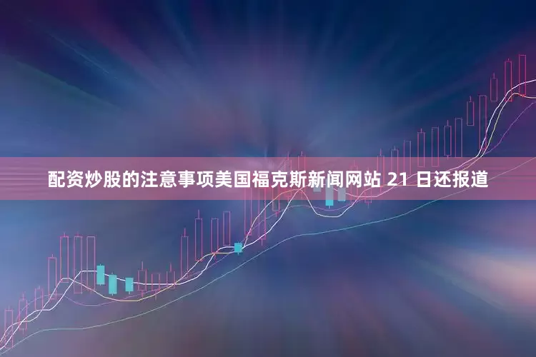 配资炒股的注意事项美国福克斯新闻网站 21 日还报道