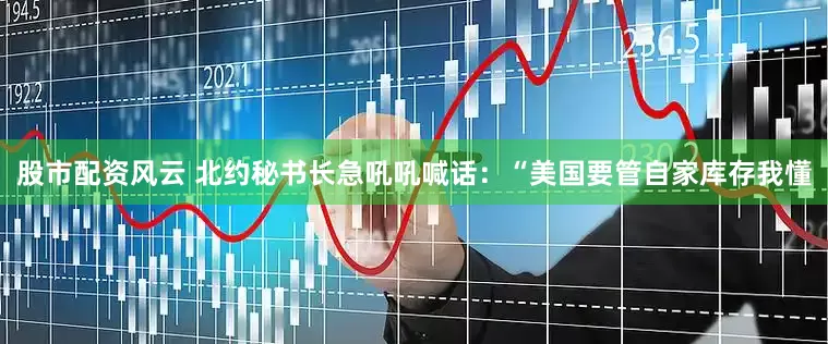 股市配资风云 北约秘书长急吼吼喊话：“美国要管自家库存我懂
