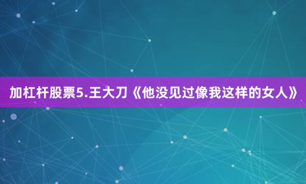 加杠杆股票5.王大刀《他没见过像我这样的女人》