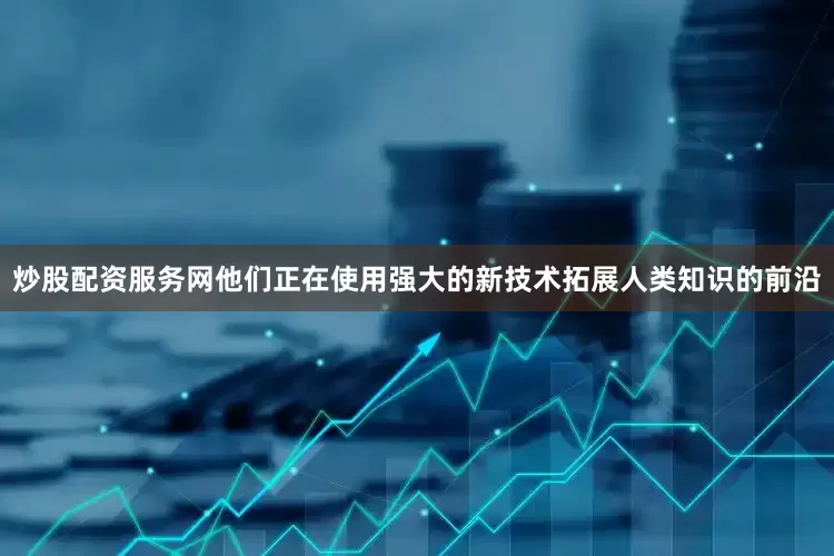 炒股配资服务网他们正在使用强大的新技术拓展人类知识的前沿