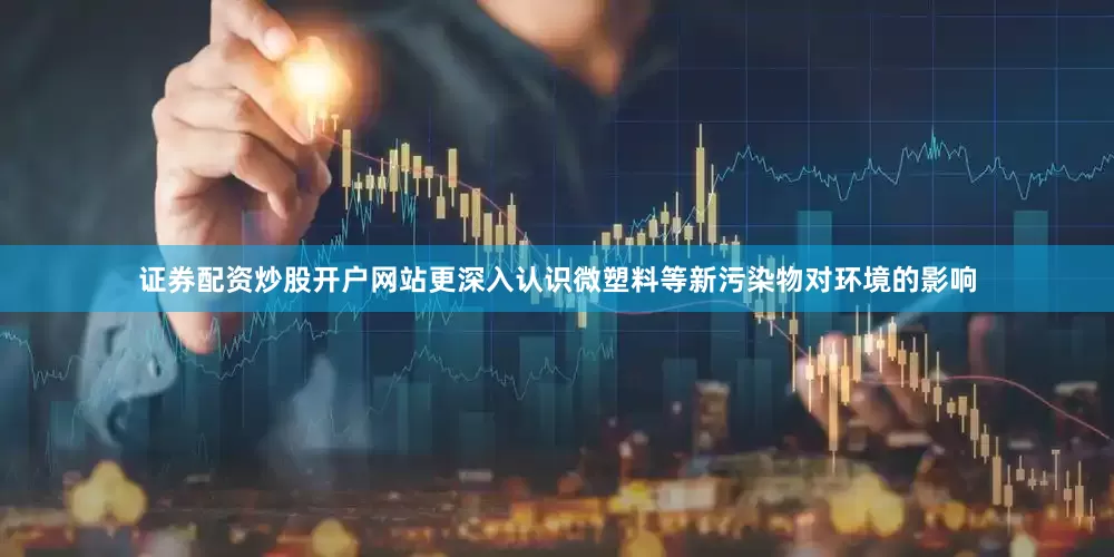 证券配资炒股开户网站更深入认识微塑料等新污染物对环境的影响