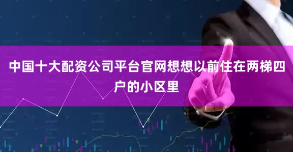中国十大配资公司平台官网想想以前住在两梯四户的小区里