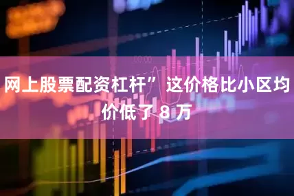 网上股票配资杠杆” 这价格比小区均价低了 8 万