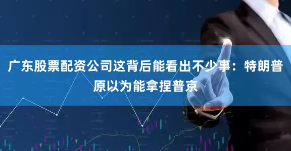 广东股票配资公司这背后能看出不少事：特朗普原以为能拿捏普京