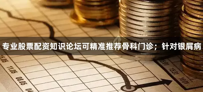 专业股票配资知识论坛可精准推荐骨科门诊；针对银屑病