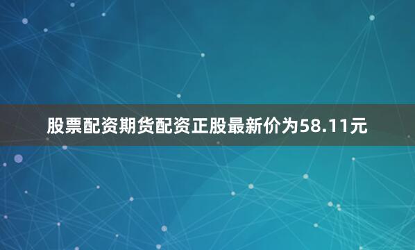 股票配资期货配资正股最新价为58.11元