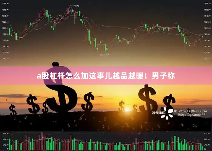 a股杠杆怎么加这事儿越品越暖！男子称