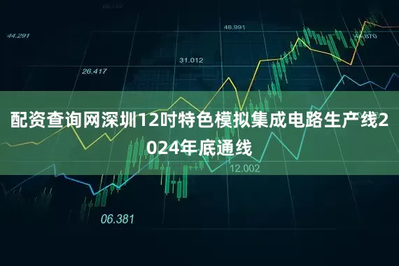 配资查询网深圳12吋特色模拟集成电路生产线2024年底通线